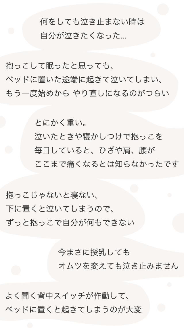 何をしても泣き止まない時は自分が泣きたくなった... / 抱っこして眠ったと思っても、ベッドに置いた途端に起きて泣いてしまい、もう一度始めからやり直しになるのがつらい / とにかく重い。泣いたときや寝かしつけで抱っこを毎日していると、ひざや肩、腰がここまで痛くなるとは知らなかったです / 今まさに授乳してもオムツを変えても泣き止みません / 抱っこじゃないと寝ない、下に置くと泣いてしまうので、ずっと抱っこで自分が何もできない / よく聞く背中スイッチが作動して、ベッドに置くと起きてしまうのが大変