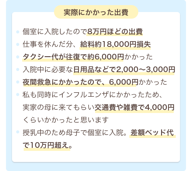 実際にかかった出費 個室に入院したので8万円ほどの出費・仕事を休んだ分、給料約18,000円損失・タクシー代が往復で約6,000円かかった・入院中に必要な日用品などで2,000〜3,000円・夜間救急にかかったので、6,000円かかった・私も同時にインフルエンザにかかったため、実家の母に来てもらい交通費や雑費で4,000円くらいかかったと思います・授乳中のため母子で個室に入院。差額ベッド代で10万円超え。
