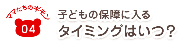 ママたちのギモン04 子どもの保障に入るタイミングはいつ?
