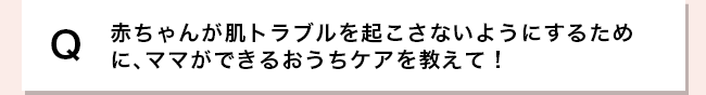 赤ちゃんが肌トラブルを起こさないようにするために、ママができるおうちケアを教えて！