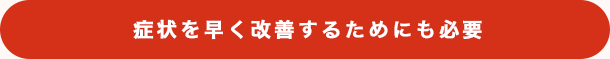 症状を早く改善するためにも必要