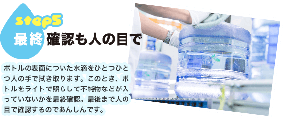 step5.最終確認も人の目で ボトルの表面についた水滴をひとつひとつ人の手で拭き取ります。このとき、ボトルをライトで照らして不純物などが入っていないかを最終確認。最後まで人の目で確認するのであんしんです。