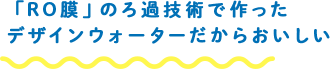 「RO膜」のろ過技術で作ったデザインウォーターだからおいしい