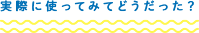 実際に使ってみてどうだった?