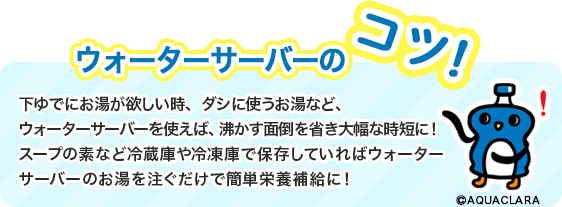 ウォーターサーバーのコツ!下ゆでにお湯が欲しい時、ダシに使うお湯など、ウォーターサーバーを使えば、沸かす面倒を省き大幅な時短にスープの素など冷蔵庫や冷凍庫で保存していればウォーターサーバーのお湯を注ぐだけで簡単栄養補給に!