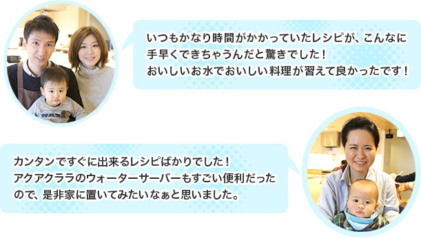 「いつもかなり時間がかかっていたレシピが、こんなに手早くできちゃうんだと驚きでした!おいしいお水でおいしい料理が習えて良かったです!」「カンタンですぐに出来るレシピばかりでした!アクアクララのウォーターサーバーもすごい便利だったので、是非家に置いてみたいなぁと思いました。」