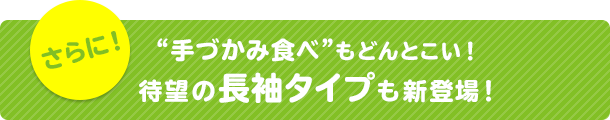 さらに！“手づかみ食べ”もどんとこい！待望の長袖タイプも新登場！