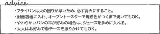 ・フライパンは火の回りが早いため、必ず弱火にすること。・耐熱容器に入れ、オーブントースターで焼き色がつくまで焼いてもOK。・やわらかいパンの耳が好みの場合は、ジュースを多めに入れる。・大人はお好みで粉チーズを振りかけてもＯＫ。