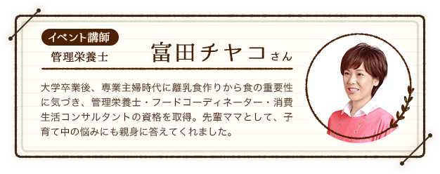 イベント講師：管理栄養士の富田チヤコさん。大学卒業後、専業主婦時代に離乳食作りから食の重要性に気づき、管理栄養士・フードコーディネーター・消費生活コンサルタントの資格を取得。先輩ママとして、子育て中の悩みにも親身に答えてくれました。