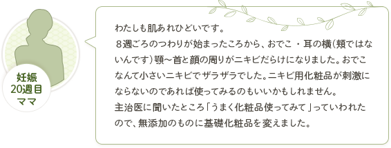 妊娠20週目ママ「わたしも肌あれひどいです。８週ごろのつわりが始まったころから、おでこ・耳の横（頬ではないんです）顎～首と顔の周りがニキビだらけになりました。おでこなんて小さいニキビでザラザラでした。ニキビ用化粧品が刺激にならないのであれば使ってみるのもいいかもしれません。主治医に聞いたところ「うまく化粧品使ってみて」っていわれたので、無添加のものに基礎化粧品を変えました。」