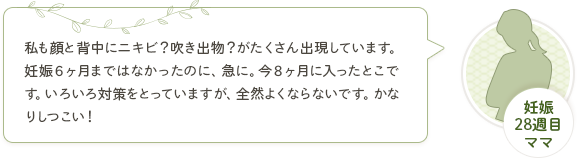 妊娠28週目ママ「私も顔と背中にニキビ？吹き出物？がたくさん出現しています。妊娠６ヶ月まではなかったのに、急に。今８ヶ月に入ったとこです。いろいろ対策をとっていますが、全然よくならないです。かなりしつこい！妊娠によるものなのか、ストレスなのか、食生活なのか、スキンケア不足なのか本当、わかんないです(*_*)」