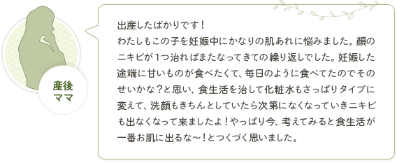 産後ママ「出産したばかりです！わたしもこの子を妊娠中にかなりの肌あれに悩みました。顔のニキビが１つ治ればまたなってきての繰り返しでした。妊娠した途端に甘いものが食べたくて、毎日のように食べてたのでそのせいかな？と思い、食生活を治して化粧水もさっぱりタイプに変えて、洗顔もきちんとしていたら次第になくなっていきニキビも出なくなって来ましたよ！やっぱり今、考えてみると食生活が一番お肌に出るな～！とつくづく思いました。」