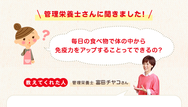 管理栄養士さんに聞きました！ 毎日の食べ物で体の中から免疫力をアップすることってできるの？ 教えてくれた人 管理栄養士富田チヤコさん 