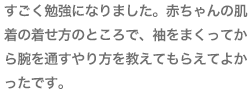 すごく勉強になりました。赤ちゃんの肌着の着せ方のところで、袖をまくってから腕を通すやり方を教えてもらえてよかったです。