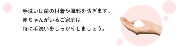 手洗いは菌の付着や風邪を防ぎます。赤ちゃんがいるご家庭は特に手洗いをしっかりしましょう。