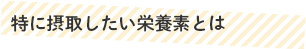 特に摂取したい栄養素とは