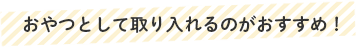 おやつとして取り入れるのがおすすめ！