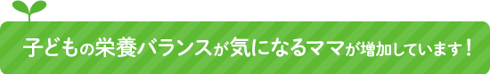 子どもの栄養バランスが気になるママが増加しています！