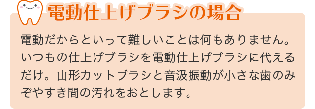 電動仕上げブラシの場合：電動だからといって難しいことは何もありません。いつもの仕上げブラシを電動仕上げブラシに代えるだけ。山形カットブラシと音汲振動が小さな歯のみぞやすき間の汚れをおとします。