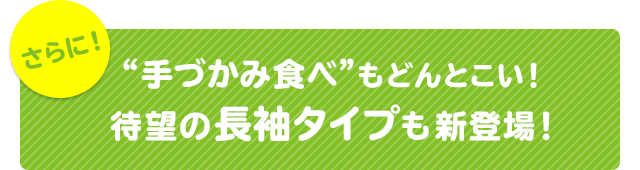 さらに！“手づかみ食べ”もどんとこい！待望の長袖タイプも新登場！