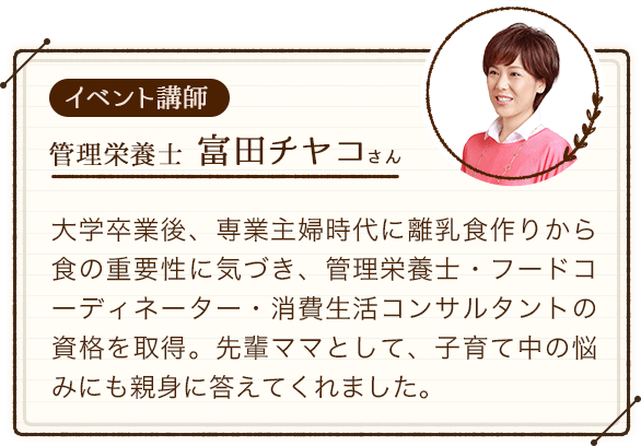 イベント講師：管理栄養士の富田チヤコさん。大学卒業後、専業主婦時代に離乳食作りから食の重要性に気づき、管理栄養士・フードコーディネーター・消費生活コンサルタントの資格を取得。先輩ママとして、子育て中の悩みにも親身に答えてくれました。