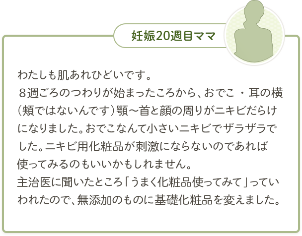 妊娠20週目ママ「わたしも肌あれひどいです。８週ごろのつわりが始まったころから、おでこ・耳の横（頬ではないんです）顎～首と顔の周りがニキビだらけになりました。おでこなんて小さいニキビでザラザラでした。ニキビ用化粧品が刺激にならないのであれば使ってみるのもいいかもしれません。主治医に聞いたところ「うまく化粧品使ってみて」っていわれたので、無添加のものに基礎化粧品を変えました。」