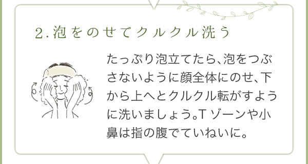 2.泡をのせてクルクル洗う：たっぷり泡立てたら、泡をつぶさないように顔全体にのせ、下から上へとクルクル転がすように洗いましょう。Tゾーンや小鼻は指の腹でていねいに。