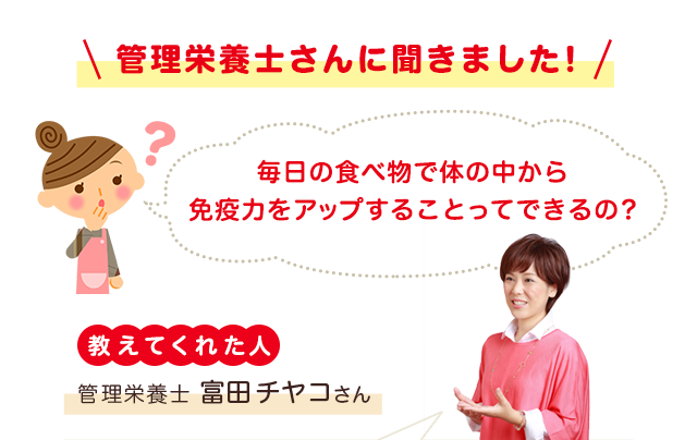 管理栄養士さんに聞きました！ 毎日の食べ物で体の中から免疫力をアップすることってできるの？ 教えてくれた人 管理栄養士富田チヤコさん 