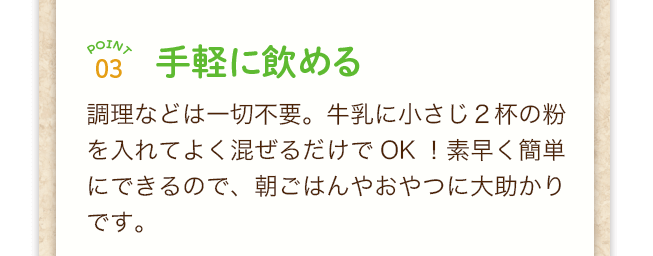 point3手軽に飲める！調理などは一切不要。牛乳に小さじ２杯の粉を入れてよく混ぜるだけでOK！素早く簡単にできるので、朝ごはんやおやつに大助かりです。