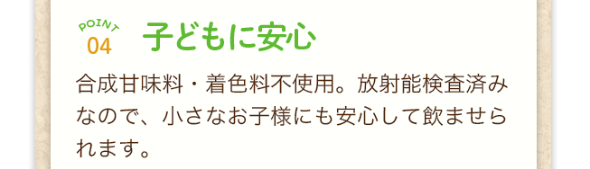 point4子どもに安心！合成甘味料・着色料不使用。放射能検査済みなので、小さなお子様にも安心して飲ませられます。